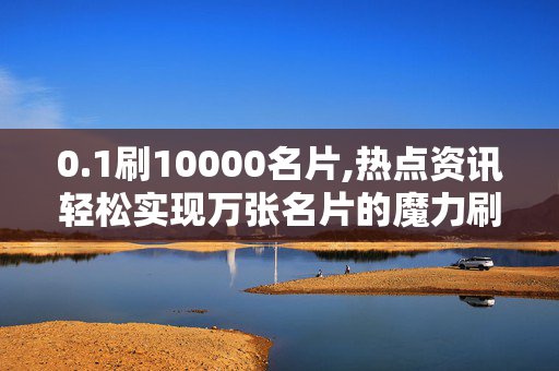 0.1刷10000名片,热点资讯轻松实现万张名片的魔力刷新秘诀！